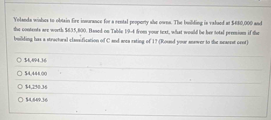 Yolanda wishes to obtain fire insurance for a rental property she owns. The building is valued at $480,000 and
the contents are worth $635,800. Based on Table 19-4 from your text, what would be her total premium if the
building has a structural classification of C and area rating of 1? (Round your answer to the nearest cent)
$4,494.36
$4,444.00
$4,250.36
$4,649.36