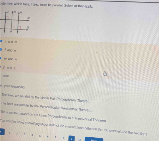 Determine which lines, if any, must be parallel. Select all that apply.
D l and m
l and n
m and n
p and q
none
in your reasoning.
The lines are parallel by the Linear Pair Perpendicular Theorem.
The lines are parallel by the Perpendicular Transversal Theorem.
The lines are parallel by the Lines Perpendicular to a Transversal Theorem.
You need to know something about both of the intersections between the transversal and the two lines.
s 1 2 4 8 6 7 8
9 10