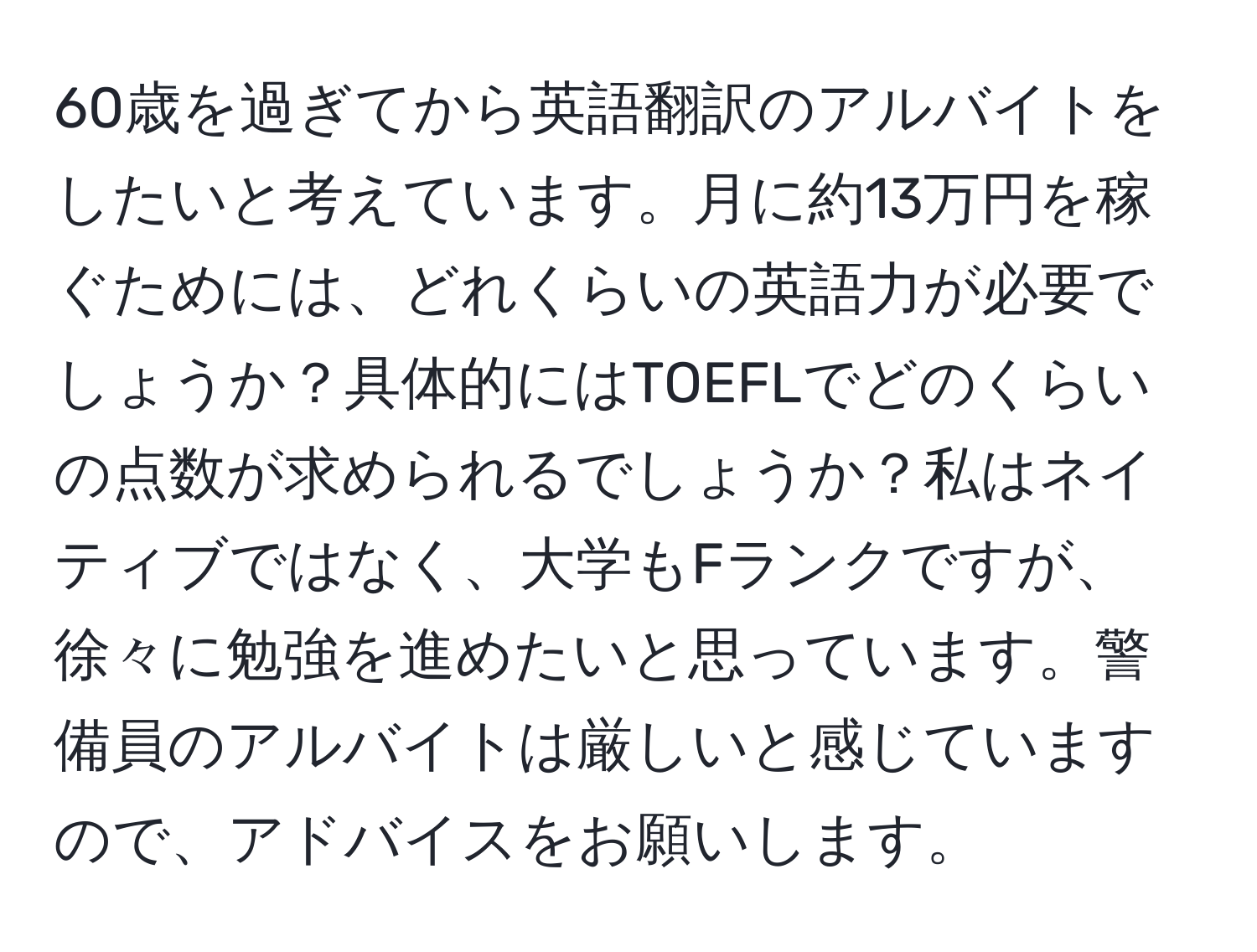 60歳を過ぎてから英語翻訳のアルバイトをしたいと考えています。月に約13万円を稼ぐためには、どれくらいの英語力が必要でしょうか？具体的にはTOEFLでどのくらいの点数が求められるでしょうか？私はネイティブではなく、大学もFランクですが、徐々に勉強を進めたいと思っています。警備員のアルバイトは厳しいと感じていますので、アドバイスをお願いします。