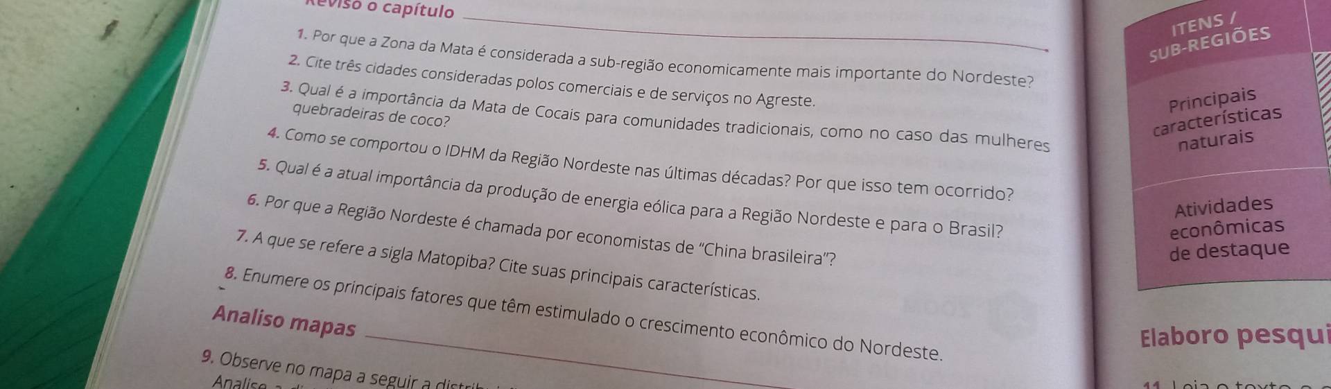 teviso o capítulo 
_ 
ITENS / 
SUB-REGIÕES 
1. Por que a Zona da Mata é considerada a sub-região economicamente mais importante do Nordeste? 
a 
2. Cite três cidades consideradas polos comerciais e de serviços no Agreste. 
Principais 
quebradeiras de coco? 
3. Qual é a importância da Mata de Cocais para comunidades tradicionais, como no caso das mulheres 
características 
naturais 
4. Como se comportou o IDHM da Região Nordeste nas últimas décadas? Por que isso tem ocorrido? 
5. Qual é a atual importância da produção de energia eólica para a Região Nordeste e para o Brasil? 
Atividades 
econômicas 
6. Por que a Região Nordeste é chamada por economistas de ''China brasileira''? 
de destaque 
7. A que se refere a sigla Matopiba? Cite suas principais características. 
8. Enumere os principais fatores que têm estimulado o crescimento econômico do Nordeste. 
Analiso mapas 
Elaboro pesqui 
9. Observe no mapa a seguir a dis 
Analise