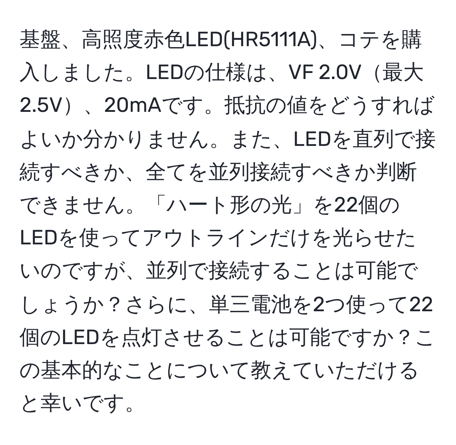 基盤、高照度赤色LED(HR5111A)、コテを購入しました。LEDの仕様は、VF 2.0V最大2.5V、20mAです。抵抗の値をどうすればよいか分かりません。また、LEDを直列で接続すべきか、全てを並列接続すべきか判断できません。「ハート形の光」を22個のLEDを使ってアウトラインだけを光らせたいのですが、並列で接続することは可能でしょうか？さらに、単三電池を2つ使って22個のLEDを点灯させることは可能ですか？この基本的なことについて教えていただけると幸いです。