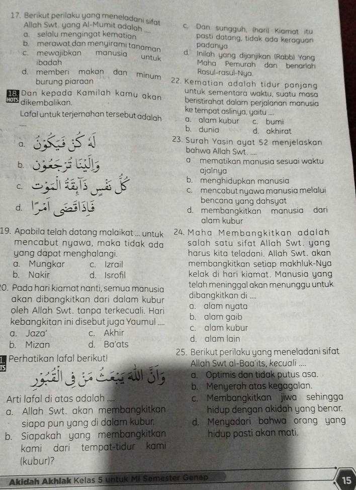 Berikut perilaku yang meneladani sifat c. Dan sungguh, (hari) Kiamat itu
Allah Swt. yang Al-Mumit adalah
a. selalu mengingat kematian pasti datang, tidak ada keraguan
b. merawat dan menyirami tanaman padanya
c. mewajibkan manusia untuk d. Inilah yang dijanjikan (Rabb) Yang
ibadah Maha Pemurah dan benarlah
Rasul-rasul-Nya
d. memberi makan dan minum  2. Kematian adalah tidur panjang
burung piaraan
untuk sementara waktu, suatu masa
Dan kepada Kamilah kamu akan beristirahat dalam perjalanan manusia
o dikembalikan. ke tempat aslinya, yaitu_
Lafal untuk terjemahan tersebut adalah a. alam kubur c. bumi
b. dunia d. akhirat
23. Surah Yasin ayat 52 menjelaskan
a. bahwa Allah Swt. ..
b.
a  mematikan manusia sesuai waktu
ajalnya
b. menghidupkan manusia
C.
c.mencabut nyawa manusia melalui
bencana yang dahsyat
d.
d. membangkitkan manusia dari
alam kubur
19. Apabila telah datang malaikat ... untuk 24. Maha Membangkitkan adalah
mencabut nyawa, maka tidak ada salah satu sifat Allah Swt. yang
yang dapat menghalangi. harus kita teladani. Allah Swt. akan
a. Mungkar c. Izrail membangkitkan setiap makhluk-Nya
b. Nakir d. Isrofil kelak di hari kiamat. Manusia yang
0. Pada hari kiamat nanti, semua manusia telah meninggal akan menunggu untuk
akan dibangkitkan dari dalam kubur dibangkitkan di ....
oleh Allah Swt. tanpa terkecuali. Hari a. alam nyata
kebangkitan ini disebut juga Yaumul .... b. alam gaib
c. alam kubur
a. Jaza' c. Akhir
d. alam lain
b. Mizan d. Ba'ats
Perhatikan lafal berikut! 25. Berikut perilaku yang meneladani sifat
Allah Swt al-Baa'its, kecuali ....
a. Optimis dan tidak putus asa.
b. Menyerah atas kegagalan.
Arti lafal di atas adalah c. Membangkitkan jiwa sehingga
a. Allah Swt. akan membangkitkan hidup dengan akidah yang benar.
siapa pun yang di dalam kubur. d. Menyadari bahwa orang yang
b. Siapakah yang membangkitkan hidup pasti akan mati.
kami dari tempat-tidur kami
(kubur)?
Akidah Akhlak Kelas 5 untuk Mi Semester Genap
15