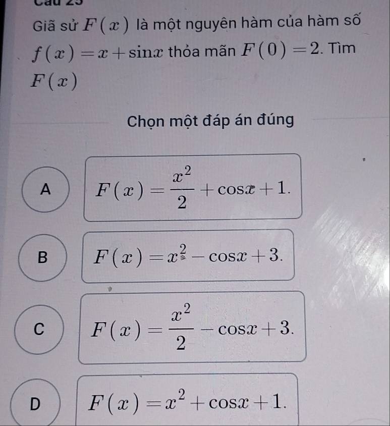 Cau 20
Giã sử F(x) là một nguyên hàm của hàm số
f(x)=x+sin x thỏa mãn F(0)=2. Tìm
F(x)
Chọn một đáp án đúng
A F(x)= x^2/2 +cos x+1.
B F(x)=x^2-cos x+3.
C F(x)= x^2/2 -cos x+3.
D F(x)=x^2+cos x+1.