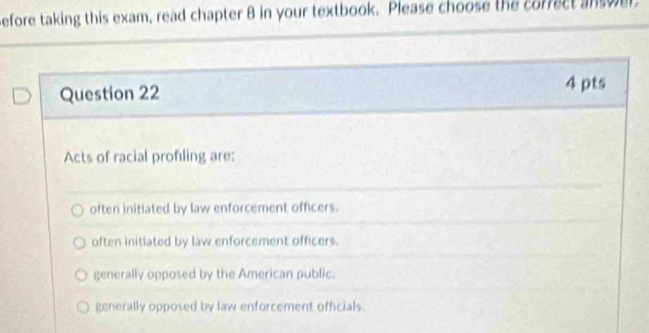 efore taking this exam, read chapter 8 in your textbook. Please choose the correct answer.
Question 22
4 pts
Acts of racial profling are:
often initiated by law enforcement officers.
often initiated by law enforcement officers.
generally opposed by the American public.
generally opposed by law enforcement officials.