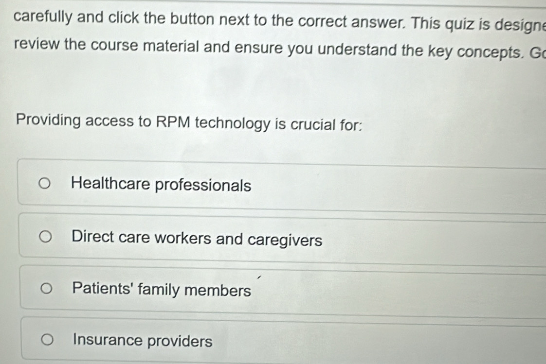 carefully and click the button next to the correct answer. This quiz is designe
review the course material and ensure you understand the key concepts. Go
Providing access to RPM technology is crucial for:
Healthcare professionals
Direct care workers and caregivers
Patients' family members
Insurance providers