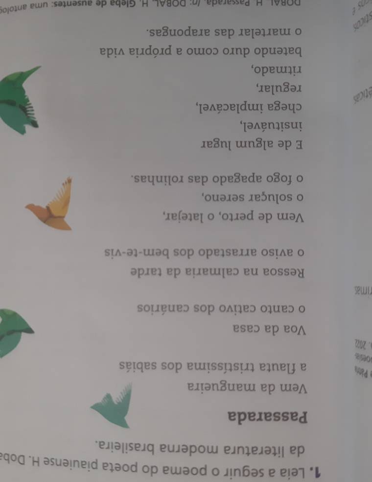 1• Leia a seguir o poema do poeta piauiense H. Doba 
da literatura moderna brasileira. 
Passarada 
Vem da mangueira 
e Pátra a flauta tristíssima dos sabiás 
oesia 
a. 202 
Voa da casa 
o canto cativo dos canários 
rimas 
Ressoa na calmaria da tarde 
o aviso arrastado dos bem-te-vis 
Vem de perto, o latejar, 
o soluçar sereno, 
o fogo apagado das rolinhas. 
E de algum lugar 
insituável, 
chega implacável, 
éticas 
regular, 
ritmado, 
batendo duro como a própria vida 
ticos 
o martelar das arapongas. 
DORAL H. Passarada, Inº DORAL, H. Gleba de ausentes: uma antolor