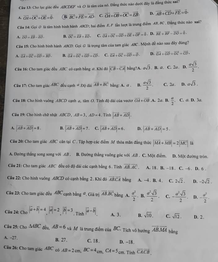 Cho lục giác đều ABCDEF và O là tâm của nó. Đẳng thức nào dưới đây là đẳng thức sai?
A. vector OA+vector OC+vector OE=vector 0. B. vector BC+vector FE=vector AD. C. vector OA+vector OB+vector OC=vector EB· D. vector AB+vector CD+vector FE=vector 0.
Câu 14: Gọi 0 là tâm hình bình hành ABCD; hai điểm E, F lần lượt là trung điểm AB, BC . Đằng thức nào sai?
A. vector DO=vector EB-vector EO. B. vector OC=vector EB+vector EO· C. vector OA+vector OC+vector OD+vector OE+vector OF=vector 0. D. vector BE+vector BF-vector DO=vector 0.
Câu 15: Cho hình bình hành ABCD. Gọi G là trọng tâm của tam giác ABC . Mệnh đề nào sau đây đúng?
A. vector GA+vector GC+vector GD=vector BD. B. vector GA+vector GC+vector GD=vector CD. C. vector GA+vector GC+vector GD=vector 0. D. vector GA+vector GD+vector GC=vector CD.
Câu 16: Cho tam giác đều ABC có cạnh bằng #. Khi đó |vector CB-vector CA| bằng?A. asqrt(3). B.a. C. 2a. D.  asqrt(3)/2 .
*  Câu 17: Cho tam giác ABC đều cạnh #.Độ dài vector AB+vector BC bằng: A. a . B.  asqrt(3)/2 . C. 2a. D. asqrt(3).
Câu 18: Cho hình vuông ABCD cạnh a, tâm O. Tính độ dài của vectơ vector OA+vector OB.A. 2a. B.  a/2 . C. a. D. 3a.
Câu 19: Cho hình chữ nhật ABCD , AB=3,AD=4. Tính |vector AB+vector AD|.
A. |vector AB+vector AD|=8. B. |vector AB+vector AD|=7. C. |vector AB+vector AD|=6. D. |vector AB+vector AD|=5.
Câu 20: Cho tam giác ABC cân tại C . Tập hợp các điểm M thỏa mãn đẳng thức |vector MA+vector MB|=2|vector MC||b
A. Đường thẳng song song với AB . B. Đường thẳng vuông góc với AB . C. Một điểm. D. Một đường tròn.
Câu 21: Cho tam giác ABC đều có độ dài các cạnh bằng 6. Tính vector AB.vector AC. A. 18 . B. -18 . C. -6 . D. 6 .
Câu 22: Cho hình vuông ABCD có cạnh bằng 2. Khi đó vector AB.vector CA bằng A. -4 . B. 4 . C. 2sqrt(2). D. -2sqrt(2).
Câu 23: Cho tam giác đều ABC cạnh bằng đ. Giá trị vector AB.vector BC bằng A.  a^2/2 . B.  a^2sqrt(3)/2 . C. - a^2sqrt(3)/2 . D. - a^2/2 .
Câu 24: Cho |vector a+vector b|=4,|vector a|=2,|vector b|=3. Tính |vector a-vector b|. A. 3. B. sqrt(10). C. sqrt(12). D. 2.
Câu 25: Cho △ ABC đều, AB=6 và M là trung điểm của BC. Tích vô hướng vector AB.vector MA bằng
A. −27. B. 27. C. 18 . D. -18.
Câu 26: Cho tam giác ABC có AB=2cm,BC=4_cm,CA=5_cm. Tính vector CA.vector CB.