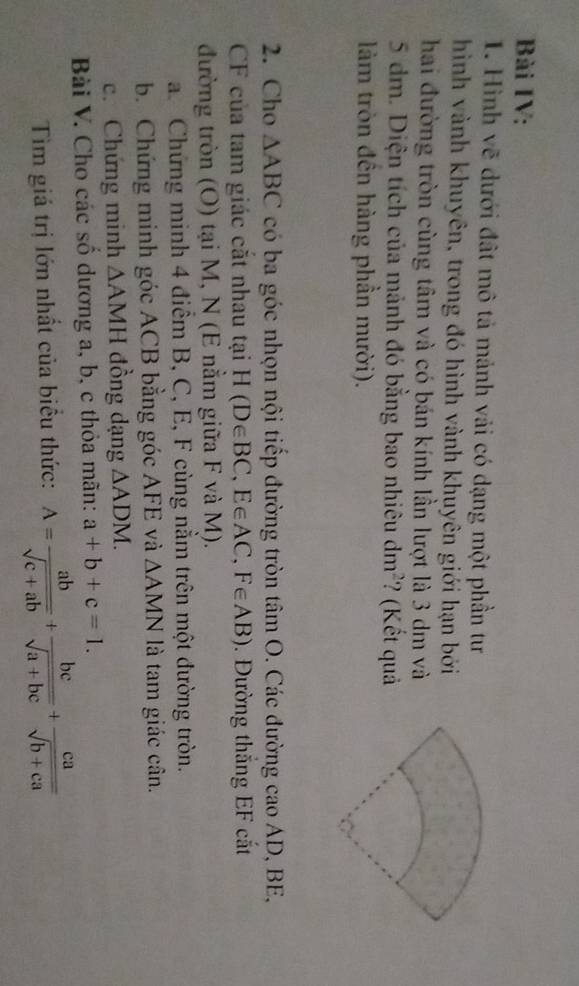 Bài IV: 
1. Hình vẽ dưới đất mô tả mảnh vải có dạng một phần tư 
hình vành khuyên, trong đó hình vành khuyên giới hạn bởi 
hai đường tròn cùng tâm và có bán kính lần lượt là 3 dm và
5 dm. Diện tích của mảnh đó bằng bao nhiêu dm^2 ? (Kết quả 
lảm tròn đên hàng phần mười). 
2. Cho △ ABC có ba góc nhọn nội tiếp đường tròn tâm O. Các đường cao AD, BE,
CF của tam giác cắt nhau tại H(D∈ BC, E∈ AC, F∈ AB). Đường thắng EF cắt 
đường tròn (O) tại M, N (E nằm giữa F và M). 
a. Chứng minh 4 điểm B, C, E, F cùng nằm trên một đường tròn. 
b. Chứng minh góc ACB bằng góc AFE và △ AMN là tam giác cân. 
c. Chứng minh △ AMH đồng dạng △ ADM. 
Bài V. Cho các số dương a, b, c thỏa mãn: a+b+c=1. 
Tìm giá trị lớn nhất của biểu thức: A= ab/sqrt(c+ab) + bc/sqrt(a+bc) + ca/sqrt(b+ca) 