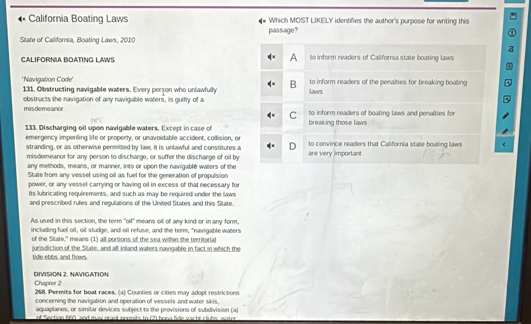 California Boating Laws Which MOST LIKELY identifies the author's purpose for writing this
passage?
State of California, Boating Laws, 2010
CALIFORNIA BOATING LAWS to inform readers of California state boating laws
*Navigation Code' to inform readers of the penalties for breaking boating
B
131. Obstructing navigable waters. Every person who unlawfully laws
obstructs the navigation of any navigable waters, is guilty of a
misdemeanor. to inform readers of boating laws and penalties for
C
breaking those laws
133. Discharging oil upon navigable waters. Except in case of
emergency imperiling life or property, or unavoidable accident, collision, or to convince readers that California state boating laws
stranding, or as otherwise permitted by law, it is unlawful and constitutes a
misdemeanor for any person to discharge, or suffer the discharge of oil by are very important
any methods, means, or manner, into or upon the navigable waters of the
State from any vessel using oil as fuel for the generation of propulsion
power, or any vessel carrying or having oil in excess of that necessary for
its lubricating requirements, and such as may be required under the laws
and prescribed rules and regulations of the United States and this State.
As used in this section, the term "oil' means oil of any kind or in any form,
including fuel oil, oil sludge, and oil refuse, and the term, "navigable waters
of the State," means (1) all portions of the sea within the territorial
jurisdiction of the State, and all inland waters navigable in fact in which the
tide ebbs and flows.
DIVISION 2. NAVIGATION
Chapter 2
268. Permits for boat races. (a) Counties or cities may adopt restrictions
concerning the navigation and operation of vessels and water skis,
aquaplanes, or similar devices subject to the provisions of subdivision (a)
of Section 660 and may grant nermits to (2) bona fide vacht clubs, water