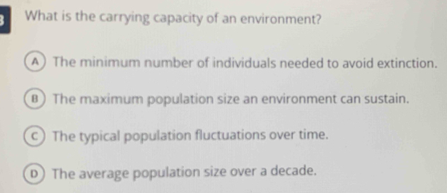 What is the carrying capacity of an environment?
A) The minimum number of individuals needed to avoid extinction.
B) The maximum population size an environment can sustain.
c)The typical population fluctuations over time.
D) The average population size over a decade.