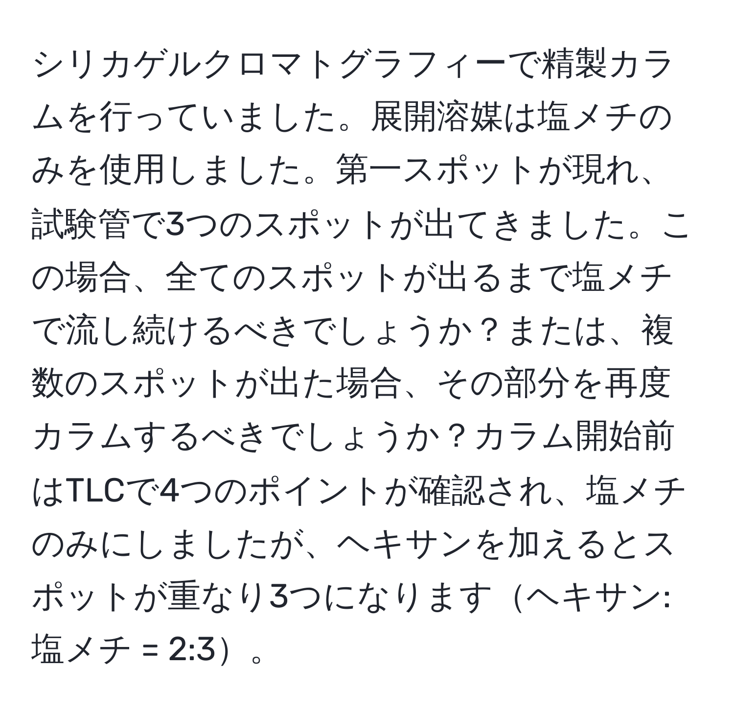 シリカゲルクロマトグラフィーで精製カラムを行っていました。展開溶媒は塩メチのみを使用しました。第一スポットが現れ、試験管で3つのスポットが出てきました。この場合、全てのスポットが出るまで塩メチで流し続けるべきでしょうか？または、複数のスポットが出た場合、その部分を再度カラムするべきでしょうか？カラム開始前はTLCで4つのポイントが確認され、塩メチのみにしましたが、ヘキサンを加えるとスポットが重なり3つになりますヘキサン:塩メチ = 2:3。