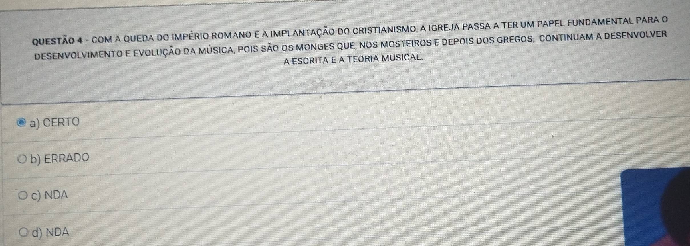 COM A QUEDA DO IMPÉRIO ROMANO E A IMPLANTAÇÃO DO CRISTIANISMO, A IGREJA PASSA A TER UM PAPEL FUNDAMENTAL PARA O
DESENVOLVIMENTO E EVOLUÇÃO DA MÚSICA, POIS SÃO OS MONGES QUE, NOS MOSTEIROS E DEPOIS DOS GREGOS, CONTINUAM A DESENVOLVER
A ESCRITA E A TEORIA MUSICAL.
a) CERTO
b) ERRADO
c) NDA
d) NDA