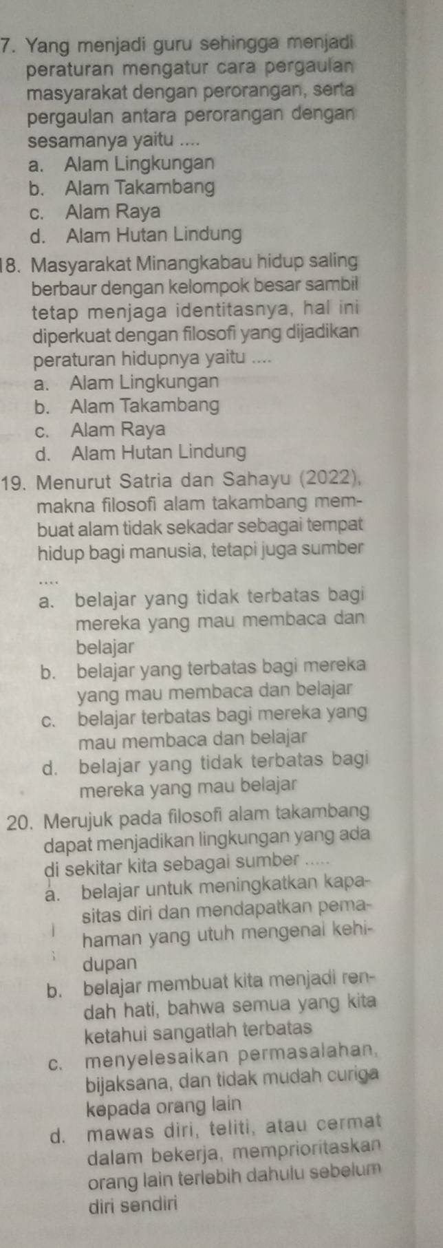 Yang menjadi guru sehingga menjadi
peraturan mengatur cara pergaulan
masyarakat dengan perorangan, serta
pergaulan antara perorangan dengan
sesamanya yaitu ....
a. Alam Lingkungan
b. Alam Takambang
c. Alam Raya
d. Alam Hutan Lindung
8. Masyarakat Minangkabau hidup saling
berbaur dengan kelompok besar sambil
tetap menjaga identitasnya, hal ini
diperkuat dengan filosofi yang dijadikan
peraturan hidupnya yaitu ....
a. Alam Lingkungan
b. Alam Takambang
c. Alam Raya
d. Alam Hutan Lindung
19. Menurut Satria dan Sahayu (2022),
makna filosofi alam takambang mem-
buat alam tidak sekadar sebagai tempat
hidup bagi manusia, tetapi juga sumber
a. belajar yang tidak terbatas bagi
mereka yang mau membaca dan
belajar
b. belajar yang terbatas bagi mereka
yang mau membaca dan belajar
c. belajar terbatas bagi mereka yang
mau membaca dan belajar
d. belajar yang tidak terbatas bagi
mereka yang mau belajar
20. Merujuk pada filosofi alam takambang
dapat menjadikan lingkungan yang ada
di sekitar kita sebagai sumber .....
a. belajar untuk meningkatkan kapa-
sitas diri dan mendapatkan pema-
haman yang utuh mengenal kehi-
dupan
b. belajar membuat kita menjadi ren-
dah hati, bahwa semua yang kita
ketahui sangatlah terbatas
c. menyelesaikan permasalahan.
bijaksana, dan tidak mudah curiga
kepada orang lain
d. mawas diri, teliti, atau cermat
dalam bekerja, memprioritaskan
orang lain terlebih dahulu sebelum
diri sendiri