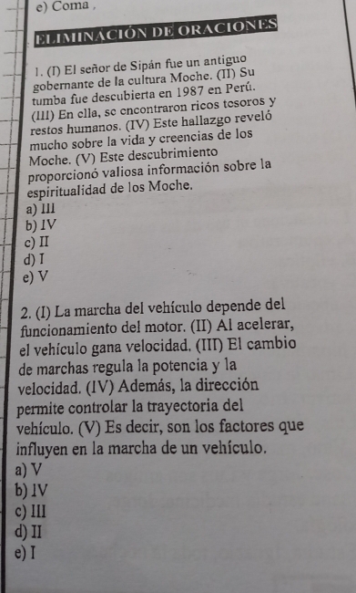 Coma ,
elIminAción De oraciones
1. (I) El señor de Sipán fue un antiguo
gobernante de la cultura Moche. (II) Su
tumba fue descubierta en 1987 en Perú.
(III) En ella, sc encontraron ricos tesoros y
restos humanos. (IV) Este hallazgo reveló
mucho sobre la vida y creencias de los
Moche. (V) Este descubrimiento
proporcionó valiosa información sobre la
espiritualidad de los Moche.
a) lll
b) 1V
c) II
d) I
e) V
2. (I) La marcha del vehículo depende del
funcionamiento del motor. (II) Al acelerar,
el vehículo gana velocidad. (III) El cambio
de marchas regula la potencia y la
velocidad. (IV) Además, la dirección
permite controlar la trayectoria del
vehículo. (V) Es decir, son los factores que
influyen en la marcha de un vehículo.
a) V
b) 1V
c) lIl
d) II
e) I