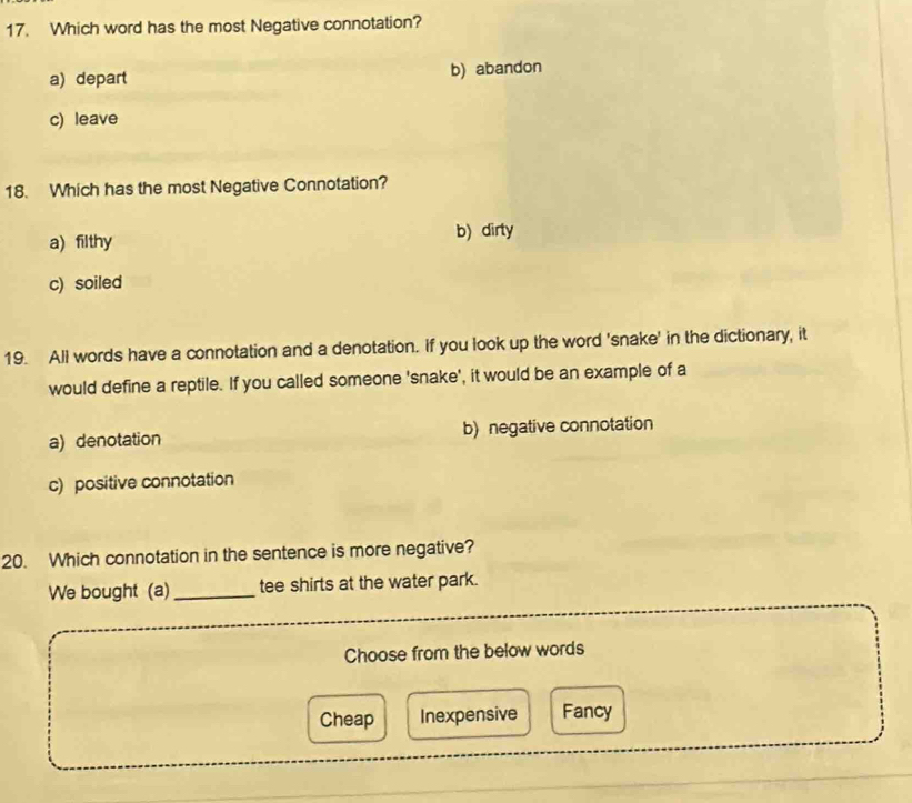 Which word has the most Negative connotation?
a) depart b) abandon
c) leave
18. Which has the most Negative Connotation?
a) filthy b) dirty
c) soiled
19. All words have a connotation and a denotation. If you look up the word 'snake' in the dictionary, it
would define a reptile. If you called someone 'snake', it would be an example of a
a) denotation b) negative connotation
c) positive connotation
20. Which connotation in the sentence is more negative?
We bought (a) _tee shirts at the water park.
Choose from the below words
Cheap Inexpensive Fancy