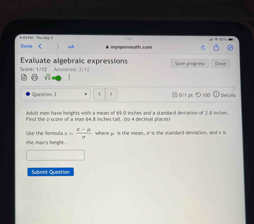 4:02PM Thu Sep 5 32% 
Done AA myopenmath.com 
Evaluate algebraic expressions Save progress Done 
Score: 1/12 Answered: 2/12 
sqrt(0) 
Question 3 < > 0/1 pt つ 100 Details 
Adult men have heights with a mean of 69.0 inches and a standard deviation of 2.8 inches. 
Find the z-score of a man 64.8 inches tall. (to 4 decimal places) 
Use the formula z= (x-mu )/sigma   where μ is the mean, σ is the standard deviation, and x is 
the man's height. 
Submit Question