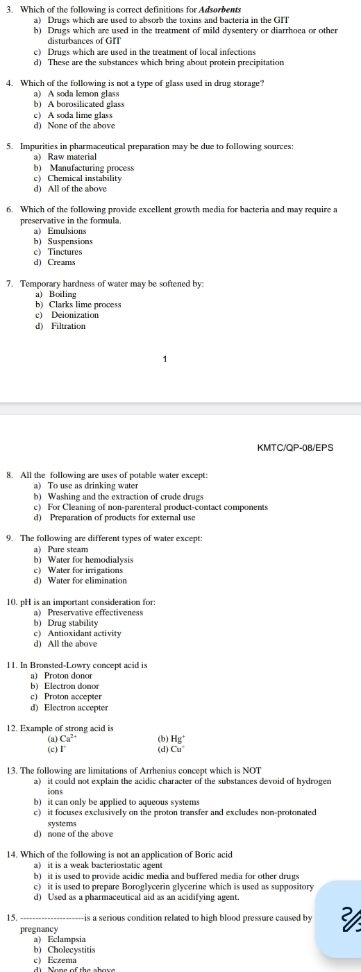 Which of the following is correct definitions for Adsorbents
a) Drugs which are used to absorb the toxins and bacteria in the GIT
b) Drugs which are used in the treatment of mild dysentery or diarrhoea or other
disturbances of GIT
c) Drugs which are used in the treatment of local infections
d) These are the substances which bring about protein precipitation
4. Which of the following is not a type of glass used in drug storage?
a) A soda lemon glass
b) A borosilicated glass
c) A soda lime glass
d) None of the above
5. Impurities in pharmaceutical preparation may be due to following sources:
a) Raw material
b) Manufacturing process
c) Chemical instability
d) All of the above
6. Which of the following provide excellent growth media for bacteria and may require a
preservative in the formula.
a) Emulsions
b) Suspensions
c Tinctures
d) Creams
7. Temporary hardness of water may be softened by:
a) Boiling
b) Clarks lime process
c) Deionization
KMTC/QP-08/EPS
8. All the following are uses of potable water except:
a) To use as drinking water
b) Washing and the extraction of crude drugs
c) For Cleaning of non-parenteral product-contact components
d) Preparation of products for external use
9. The following are different types of water except:
a) Pure steam
b) Water for hemodialysis
c) Water for irrigations
d) Water for elimination
10. pH is an important consideration for:
a) Preservative effectiveness
b) Drug stability
c) Antioxidant activity
d) All the above
11. In Bronsted-Lowry concept acid is
a)   Proton  dono
b) Electron donor
c) Proton accepter
d) Electron accepter
12. Example of strong acid is
Ca^(2+) (b) Hg
(d) Cu^+
13. The following are limitations of Arrhenius concept which is NOT
a) it could not explain the acidic character of the substances devoid of hydrogen
b) it can only be applied to aqueous systems
c) it focuses exclusively on the proton transfer and excludes non-protonated
systems
d) none of the above
14. Which of the following is not an application of Boric acid
a) it is a weak bacteriostatic agent
b) it is used to provide acidic media and buffered media for other drugs
c) it is used to prepare Boroglycerin glycerine which is used as suppository
d) Used as a pharmaceutical aid as an acidifying agent.
15. is a serious condition related to high blood pressure caused by
pregnancy
a) Eclampsia
b) Cholecystitis
cEczema