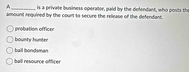 A _is a private business operator, paid by the defendant, who posts the
amount required by the court to secure the release of the defendant.
probation officer
bounty hunter
bail bondsman
bail resource officer