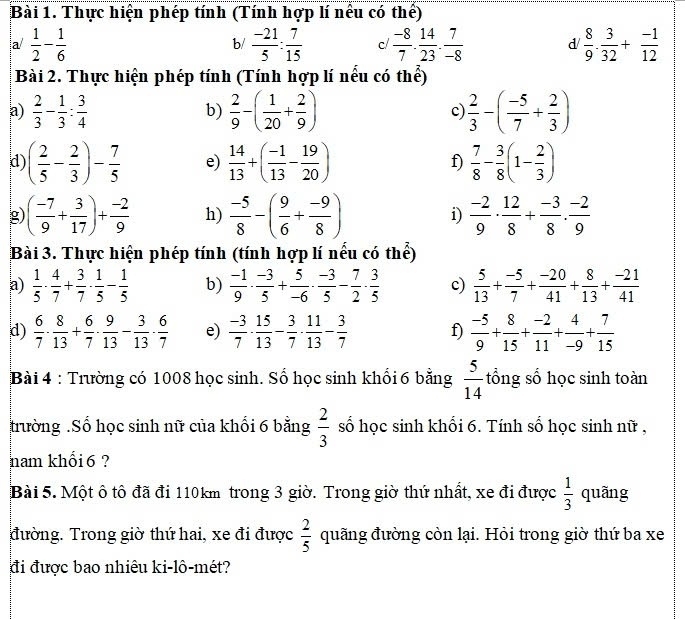 Thực hiện phép tính (Tính hợp lí nếu có thể)
a/  1/2 - 1/6   (-21)/5 : 7/15  c/  (-8)/7 . 14/23 . 7/-8  d  8/9 ·  3/32 + (-1)/12 
b/
Bài 2. Thực hiện phép tính (Tính hợp lí nếu có thể)
a)  2/3 - 1/3 : 3/4  b)  2/9 -( 1/20 + 2/9 ) c)  2/3 -( (-5)/7 + 2/3 )
d ( 2/5 - 2/3 )- 7/5  e)  14/13 +( (-1)/13 - 19/20 ) f)  7/8 - 3/8 (1- 2/3 )
g ( (-7)/9 + 3/17 )+ (-2)/9  h)  (-5)/8 -( 9/6 + (-9)/8 ) i)  (-2)/9 ·  12/8 + (-3)/8 ·  (-2)/9 
Bài 3. Thực hiện phép tính (tính hợp lí nếu có thể)
a)  1/5 ·  4/7 + 3/7 ·  1/5 - 1/5  b)  (-1)/9 ·  (-3)/5 + 5/-6 ·  (-3)/5 - 7/2 ·  3/5  c)  5/13 + (-5)/7 + (-20)/41 + 8/13 + (-21)/41 
d)  6/7 ·  8/13 + 6/7 ·  9/13 - 3/13 ·  6/7  e)  (-3)/7 ·  15/13 - 3/7 ·  11/13 - 3/7  f)  (-5)/9 + 8/15 + (-2)/11 + 4/-9 + 7/15 
Bài 4 : Trường có 1008 học sinh. Số học sinh khổi 6 bằng  5/14  tổng số học sinh toàn
trường .Số học sinh nữ của khối 6 bằng  2/3  số học sinh khổi 6. Tính số học sinh nữ ,
nam khối 6 ?
Bài 5. Một ô tô đã đi 110km trong 3 giờ. Trong giờ thứ nhất, xe đi được  1/3  quãng
đường. Trong giờ thứ hai, xe đi được  2/5  quãng đường còn lại. Hỏi trong giờ thứ ba xe
đi được bao nhiêu ki-lô-mét?