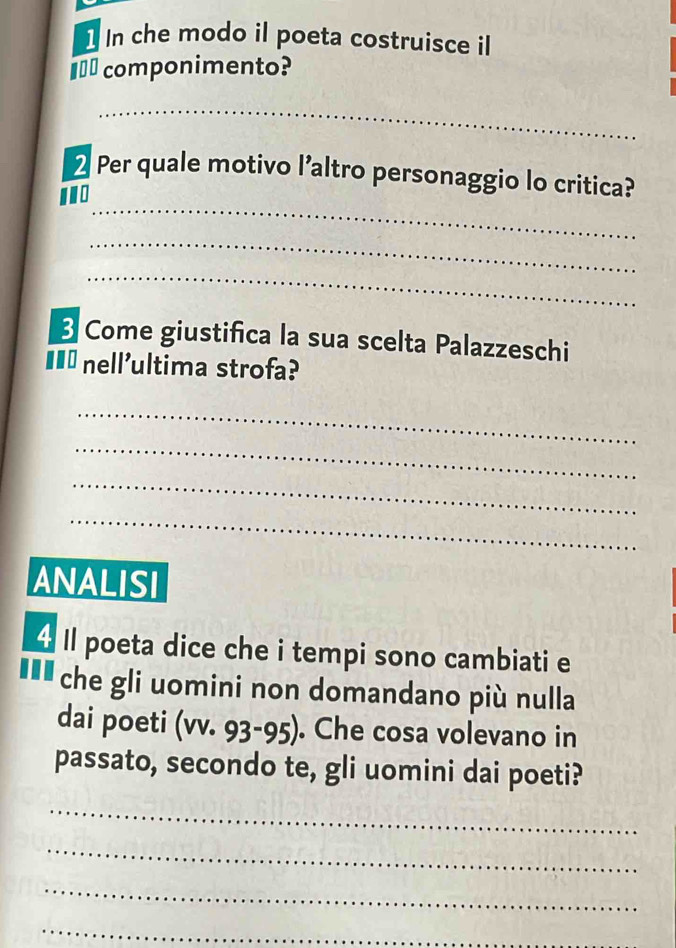 In che modo il poeta costruisce il 
€__ componimento? 
_ 
_ 
2 Per quale motivo l’altro personaggio lo critica? 
'. 
_ 
_ 
Come giustifica la sua scelta Palazzeschi 
I£ nell'ultima strofa? 
_ 
_ 
_ 
_ 
ANALISI 
4 Il poeta dice che i tempi sono cambiati e 
■** che gli uomini non domandano più nulla 
dai poeti (vv. 93 - 95). Che cosa volevano in 
passato, secondo te, gli uomini dai poeti? 
_ 
_ 
_ 
_