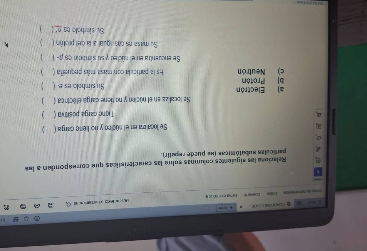 In 
CUADERNILL O-DE- x + Creas 
Txtas as hertamientas Editar Convertir Firma electrónica Buscar texto o herramientas 
Relaciona las siguientes columnas sobre las características que corresponden a las 
particulas subatómicas (se puede repetir). 
Se localiza en el núcleo y no tiene carga ( ) 
Tiene carga positiva ( ) 
Se localiza en el núcleo y no tiene carga eléctrica ( ) 
a) Electrón 
Su símbolo es e. ( ) 
b) Protón 
c) Neutrón Es la partícula con masa más pequeña ( ) 
Se encuentra en el núcleo y su símbolo es p+ ( )
Su masa es casi igual a la del protón ( ) 
Su símbolo es 0° )
215:9 x 270 4 mm