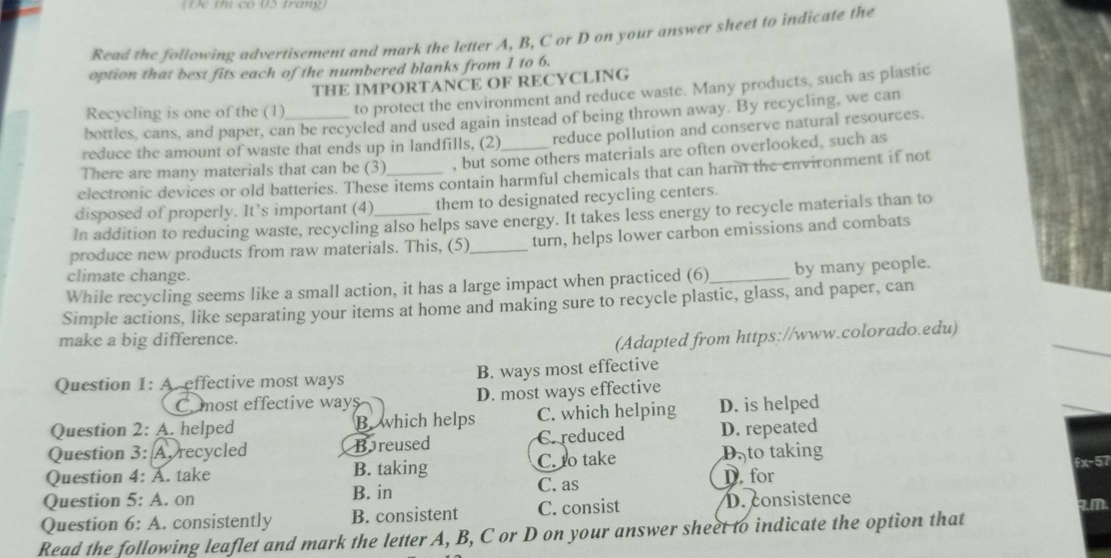 (1)e th co 05 trang)
Read the following advertisement and mark the letter A, B, C or D on your answer sheet to indicate the
option that best fits each of the numbered blanks from 1 to 6.
THE IMPORTANCE OF RECYCLING
Recycling is one of the (1)
to protect the environment and reduce waste. Many products, such as plastic
bottles, cans, and paper, can be recycled and used again instead of being thrown away. By recycling, we can
reduce the amount of waste that ends up in landfills, (2)_ reduce pollution and conserve natural resources.
There are many materials that can be (3)
, but some others materials are often overlooked, such as
electronic devices or old batteries. These items contain harmful chemicals that can harm the environment if not
disposed of properly. It’s important (4) them to designated recycling centers.
In addition to reducing waste, recycling also helps save energy. It takes less energy to recycle materials than to
produce new products from raw materials. This, (5)_
turn, helps lower carbon emissions and combats
climate change.
While recycling seems like a small action, it has a large impact when practiced (6)_ by many people.
Simple actions, like separating your items at home and making sure to recycle plastic, glass, and paper, can
make a big difference.
(Adapted from https://www.colorado.edu)
Question 1: A. effective most ways B. ways most effective
C most effective ways D. most ways effective
Question 2: A. helped B. which helps C. which helping D. is helped
Question 3: A. recycled Boreused C. reduced D. repeated
Question 4: A. take B. taking C. to take
D. to taking
fx-57
D. for
B. in
C. as
Question 5: A. on D. consistence
Question 6: A. consistently B. consistent C. consist .m.
Read the following leaflet and mark the letter A, B, C or D on your answer sheet to indicate the option that