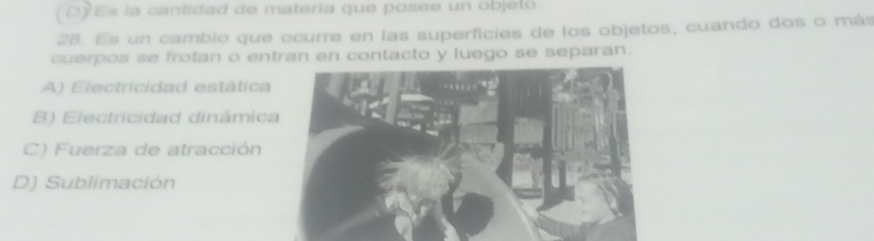 DEs la cantidad de materia que posee un objelo
28. Es un cambio que ocurre en las superficies de los objetos, cuando dos o más
cuerpos se frotan o entran en contacto y luego se separan.
A) Electricidad estática
B) Electricidad dinámica
C) Fuerza de atracción
D) Sublimación