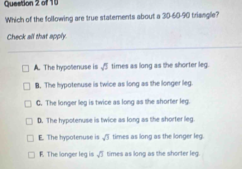 Queation 2 of 10
Which of the following are true statements about a 30 - 60 - 90 triangle?
Check all that apply.
A. The hypotenuse is sqrt(3) times as long as the shorter leg.
B. The hypotenuse is twice as long as the longer leg.
C. The longer leg is twice as long as the shorter leg.
D. The hypotenuse is twice as long as the shorter leg.
E. The hypotenuse is sqrt(3) times as long as the longer leg.
F. The longer leg is sqrt(3) times as long as the shorter leg.