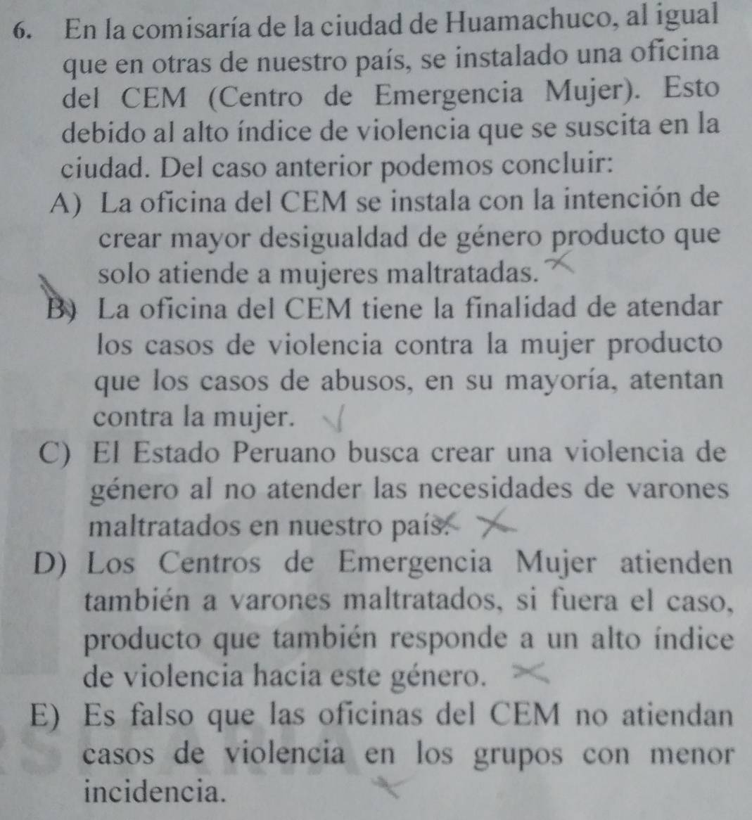 En la comisaría de la ciudad de Huamachuco, al igual
que en otras de nuestro país, se instalado una oficina
del CEM (Centro de Emergencia Mujer). Esto
debido al alto índice de violencia que se suscita en la
ciudad. Del caso anterior podemos concluir:
A) La oficina del CEM se instala con la intención de
crear mayor desigualdad de género producto que
solo atiende a mujeres maltratadas.
B) La oficina del CEM tiene la finalidad de atendar
los casos de violencia contra la mujer producto
que los casos de abusos, en su mayoría, atentan
contra la mujer.
C) El Estado Peruano busca crear una violencia de
género al no atender las necesidades de varones
maltratados en nuestro país.
D) Los Centros de Emergencia Mujer atienden
también a varones maltratados, si fuera el caso,
producto que también responde a un alto índice
de violencia hacia este género.
E) Es falso que las oficinas del CEM no atiendan
casos de violencia en los grupos con menor 
incidencia.