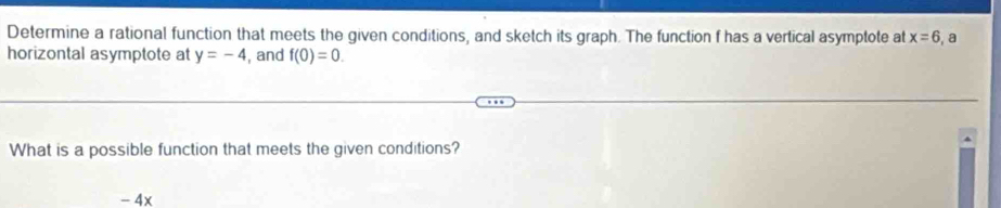 Determine a rational function that meets the given conditions, and sketch its graph. The function f has a vertical asymptote at x=6 , a
horizontal asymptote at y=-4 , and f(0)=0. 
What is a possible function that meets the given conditions?
- 4x