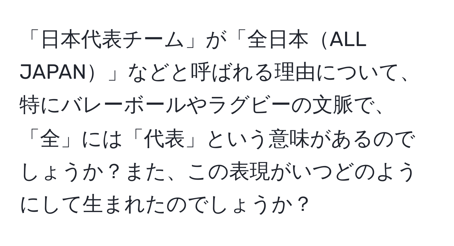 「日本代表チーム」が「全日本ALL JAPAN」などと呼ばれる理由について、特にバレーボールやラグビーの文脈で、「全」には「代表」という意味があるのでしょうか？また、この表現がいつどのようにして生まれたのでしょうか？