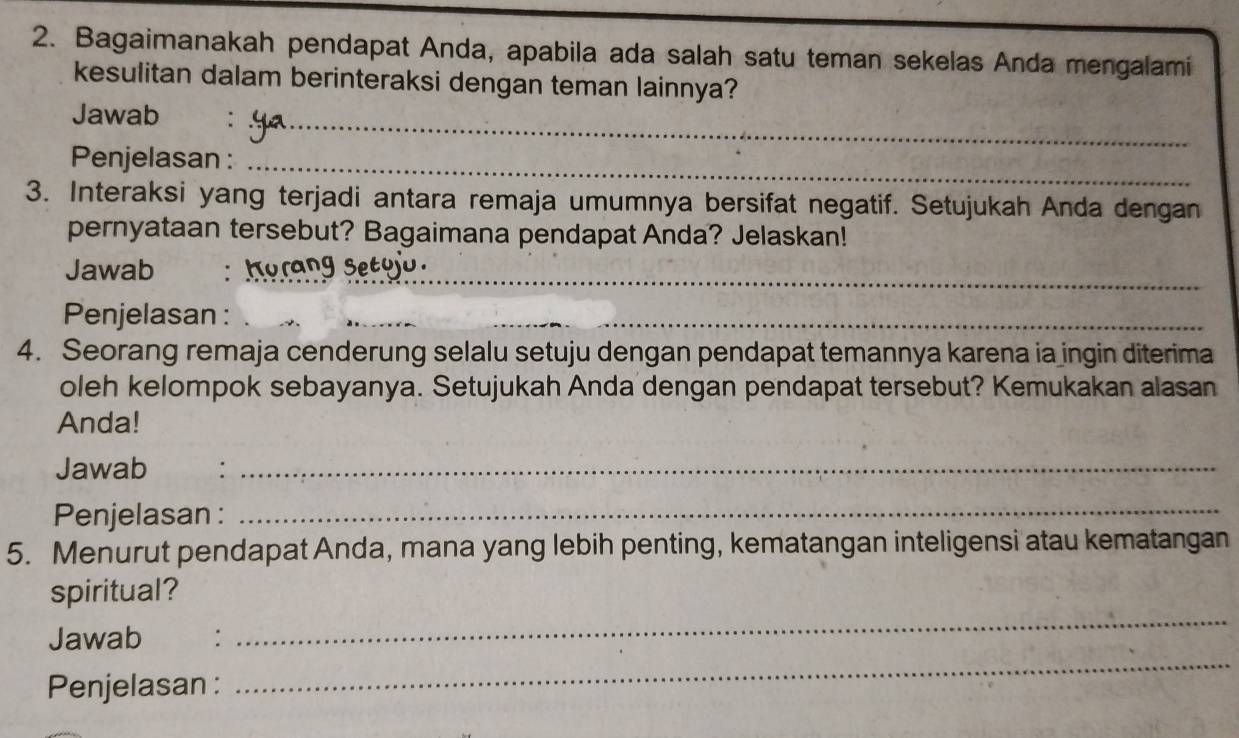 Bagaimanakah pendapat Anda, apabila ada salah satu teman sekelas Anda mengalami 
kesulitan dalam berinteraksi dengan teman lainnya? 
_ 
Jawab 
Penjelasan :_ 
3. Interaksi yang terjadi antara remaja umumnya bersifat negatif. Setujukah Anda dengan 
pernyataan tersebut? Bagaimana pendapat Anda? Jelaskan! 
Jawab : K_ 
Penjelasan : 
_ 
4. Seorang remaja cenderung selalu setuju dengan pendapat temannya karena ia ingin diterima 
oleh kelompok sebayanya. Setujukah Anda dengan pendapat tersebut? Kemukakan alasan 
Anda! 
Jawab :_ 
Penjelasan :_ 
5. Menurut pendapat Anda, mana yang lebih penting, kematangan inteligensi atau kematangan 
_ 
spiritual? 
_ 
Jawab : 
Penjelasan :