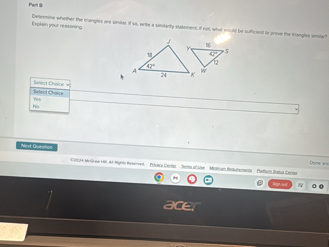 Explain your reasoning.
Determine whether the triangles are similar. If so, write a similarity statement. If not, what would be sufficient to prove the triangles similar?
Select Choice
Select Choice
Yes
No
Next Question
Done and
©2024 McGraw Hill. All Rights Reserved, Privacy Center Terms of Use Minimum Requirements Platform Status Center
M
Sign out