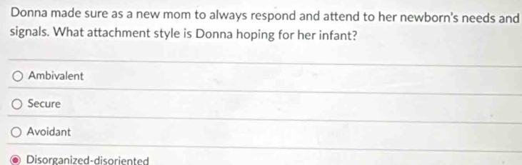 Donna made sure as a new mom to always respond and attend to her newborn's needs and
signals. What attachment style is Donna hoping for her infant?
Ambivalent
Secure
Avoidant
Disorganized-disoriented