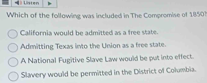 a Listen
Which of the following was included in The Compromise of 1850?
California would be admitted as a free state.
Admitting Texas into the Union as a free state.
A National Fugitive Slave Law would be put into effect.
Slavery would be permitted in the District of Columbia.