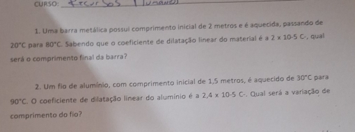 CURSO:_ 
1. Uma barra metálica possui comprimento inicial de 2 metros e é aquecída, passando de
20°C para 80°C Sabendo que o coeficiente de dilatação linear do material é a 2* 10· 5C , qual 
será o comprimento final da barra? 
2. Um fio de alumínio, com comprimento inicial de 1,5 metros, é aquecido de 30°C para
90°C C. O coeficiente de dilatação linear do alumínio é a 2,4* 10-5C-. Qual será a variação de 
comprimento do fio?