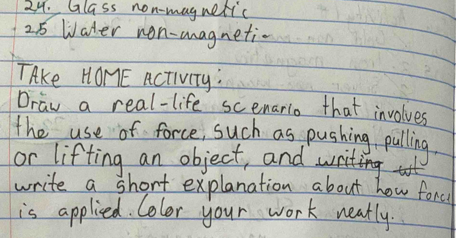 Glass non-magnetic 
25 Water non-magnetic 
TAke HOME Activity: 
Draw a real-life scenario that involves 
the use of force, such as pushing pulling. 
or lifting an object, and 
write a short explanation about how forc 
is applied. Color your work neatly.