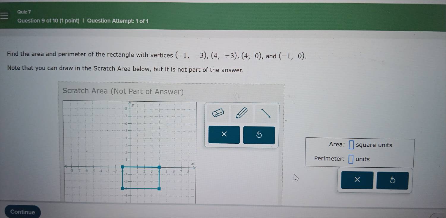 Question Attempt: 1 of 1 
Find the area and perimeter of the rectangle with vertices (-1,-3), (4,-3), (4,0) , and (-1,0). 
Note that you can draw in the Scratch Area below, but it is not part of the answer. 
Scratch Area (Not Part of Answer) 
× 
Area: square units 
Perimeter: units 
× 
Continue