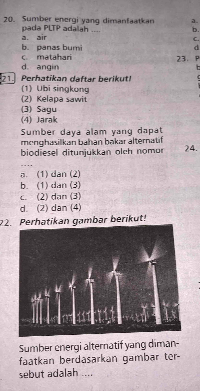 Sumber energi yang dimanfaatkan a.
pada PLTP adalah ....
b.
a. air
C.
b. panas bumi d
c. matahari
23. P
d. angin b
21. Perhatikan daftar berikut!
(1) Ubi singkong
(2) Kelapa sawit
(3) Sagu
(4) Jarak
Sumber daya alam yang dapat
menghasilkan bahan bakar alternatif
biodiesel ditunjukkan oleh nomor 24.
_
a. (1) dan (2)
b. (1) dan (3)
c. (2) dan (3)
d. (2) dan (4)
22rhatikan gambar berikut!
Sumber energi alternatif yang diman-
faatkan berdasarkan gambar ter-
sebut adalah ....