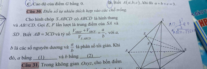 C. Cao độ của điểm G bằng 0. D. Biết A(a;b;c) , khi đó a+b+c=3. 
Câu 30, Điền số tự nhiên thích hợp vào các chỗ trống.
Cho hình chóp S. ABCD có ABCD là hình thang
đàOT
và AB//CD. Gọi E, F lần lượt là trung điểm của SA vàHP
SD . Biết AB=3CD và tỷ số frac V_SBEF+V_SBCFV_SABCD= a/b  , với a, 
b là các số nguyên dương và  a/b  là phân số tối giản. Khi
đó, a bằng ___(1) và b bằng___(2) ___.
Câu 31. Trong không gian Oxyz, cho bốn điểm
n