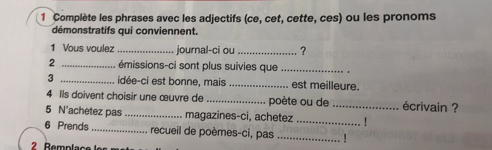 Complète les phrases avec les adjectifs (ce, cet, cette, ces) ou les pronoms 
démonstratifs qui conviennent. 
1 Vous voulez _journal-ci ou _? 
2 _émissions-ci sont plus suivies que_ 
. 
3 _idée-ci est bonne, mais _est meilleure. 
4 Ils doivent choisir une œuvre de _poète ou de _écrivain ? 
5 N'achetez pas _magazines-ci, achetez _| 
6 Prends _recueil de poèmes-ci, pas _|