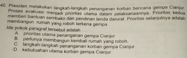 Presiden melakukan langkah-langkah penanganan korban bencana gempa Cianjur
Proses evakuasi menjadi prioritas utama dalam pelaksanaannya Prioritas kedua
memberi bantuan sembako dan pendirian tenda darurat Prioritas selanjutnya adalah
membangun rumah yang roboh terkena gempa
Ide pokok paragraf tersebut adalah
A. prioritas utama penanganan gempa Cianjur
B perlunya membangun kembali rumah yang roboh
C langkah-langkah penanganan korban gempa Cianjur
D kebutuahan utama korban gempa Cianjur