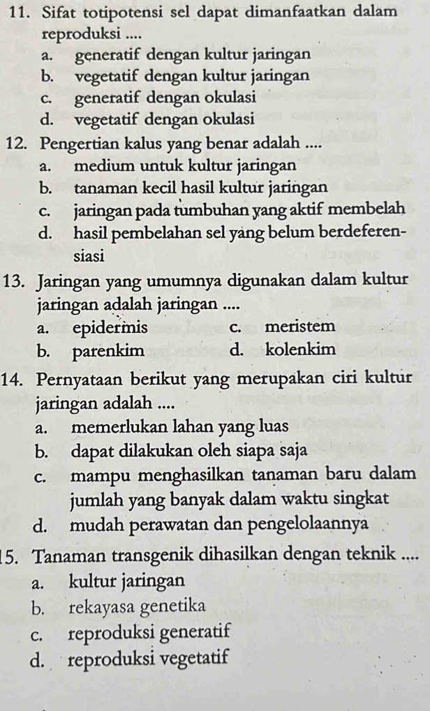 Sifat totipotensi sel dapat dimanfaatkan dalam
reproduksi ....
a. generatif dengan kultur jaringan
b. vegetatif dengan kultur jaringan
c. generatif dengan okulasi
d. vegetatif dengan okulasi
12. Pengertian kalus yang benar adalah ....
a. medium untuk kultur jaringan
b. tanaman kecil hasil kultur jaringan
c. jaringan pada tumbuhan yang aktif membelah
d. hasil pembelahan sel yang belum berdeferen-
siasi
13. Jaringan yang umumnya digunakan dalam kultur
jaringan adalah jaringan ....
a. epidermis c. meristem
b. parenkim d. kolenkim
14. Pernyataan berikut yang merupakan ciri kultur
jaringan adalah ....
a. memerlukan lahan yang luas
b. dapat dilakukan oleh siapa saja
c. mampu menghasilkan tanaman baru dalam
jumlah yang banyak dalam waktu singkat
d. mudah perawatan dan pengelolaannya
15. Tanaman transgenik dihasilkan dengan teknik ....
a. kultur jaringan
b. rekayasa genetika
c. reproduksi generatif
d. reproduksi vegetatif