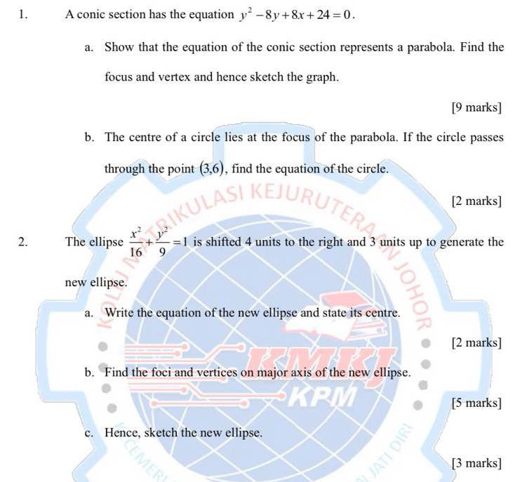 A conic section has the equation y^2-8y+8x+24=0. 
a. Show that the equation of the conic section represents a parabola. Find the 
focus and vertex and hence sketch the graph. 
[9 marks] 
b. The centre of a circle lies at the focus of the parabola. If the circle passes 
through the point (3,6) , find the equation of the circle. 
[2 marks] 
2. The ellipse  x^2/16 + y^2/9 =1 is shifted 4 units to the right and 3 units up to generate the 
new ellipse. 
a. Write the equation of the new ellipse and state its centre. 
[2 marks] 
b. Find the foci and vertices on major axis of the new ellipse. 
[5 marks] 
c. Hence, sketch the new ellipse. 
[3 marks]