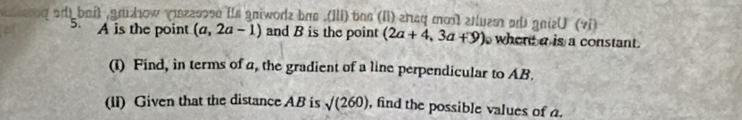 ad) bait ,gnizhow easosn its gniwode bas .(IIi) bas (Ii) erq mo etlues ad gnizU (vi) 
5.
A is the point (a,2a-1) and B is the point (2a+4,3a+9) whent a is a constant. 
(i) Find, in terms of a, the gradient of a line perpendicular to AB. 
(II) Given that the distance AB is sqrt((260)) , find the possible values of a.