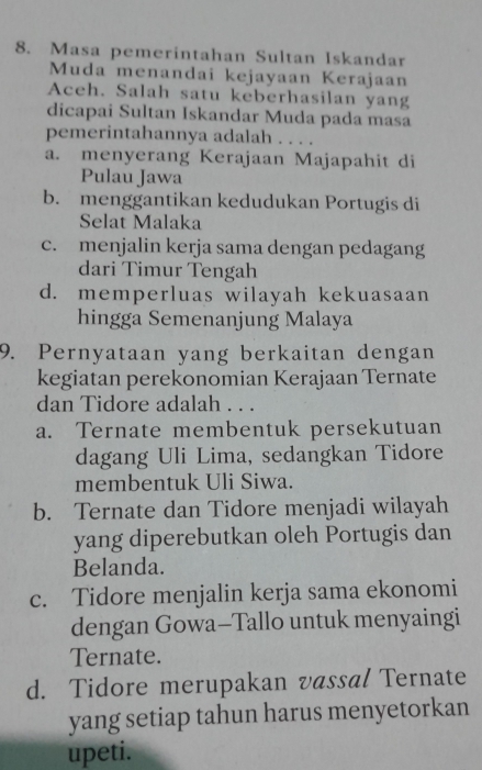 Masa pemerintahan Sultan Iskandar
Muda menandai kejayaan Kerajaan
Aceh. Salah satu keberhasilan yang
dicapai Sultan Iskandar Muda pada masa
pemerintahannya adalah . . . .
a. menyerang Kerajaan Majapahit di
Pulau Jawa
b. menggantikan kedudukan Portugis di
Selat Malaka
c. menjalin kerja sama dengan pedagang
dari Timur Tengah
d. memperluas wilayah kekuasaan
hingga Semenanjung Malaya
9. Pernyataan yang berkaitan dengan
kegiatan perekonomian Kerajaan Ternate
dan Tidore adalah . . .
a. Ternate membentuk persekutuan
dagang Uli Lima, sedangkan Tidore
membentuk Uli Siwa.
b. Ternate dan Tidore menjadi wilayah
yang diperebutkan oleh Portugis dan
Belanda.
c. Tidore menjalin kerja sama ekonomi
dengan Gowa-Tallo untuk menyaingi
Ternate.
d. Tidore merupakan vassal Ternate
yang setiap tahun harus menyetorkan
upeti.