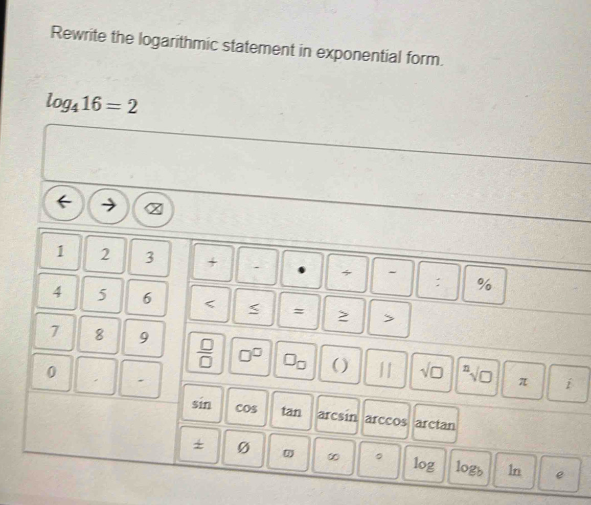 Rewrite the logarithmic statement in exponential form.
log _416=2
1 2 3 + . %

:
4 5 6 < < = 2 s
7 8 9
0
 □ /□   □^(□) □ _□  () π hat p 
.
sqrt(□ ) sqrt[n](□ )
sin cos a BI arcsin arccos arctan 
+ Ø 
∞ 。
log logb ln e