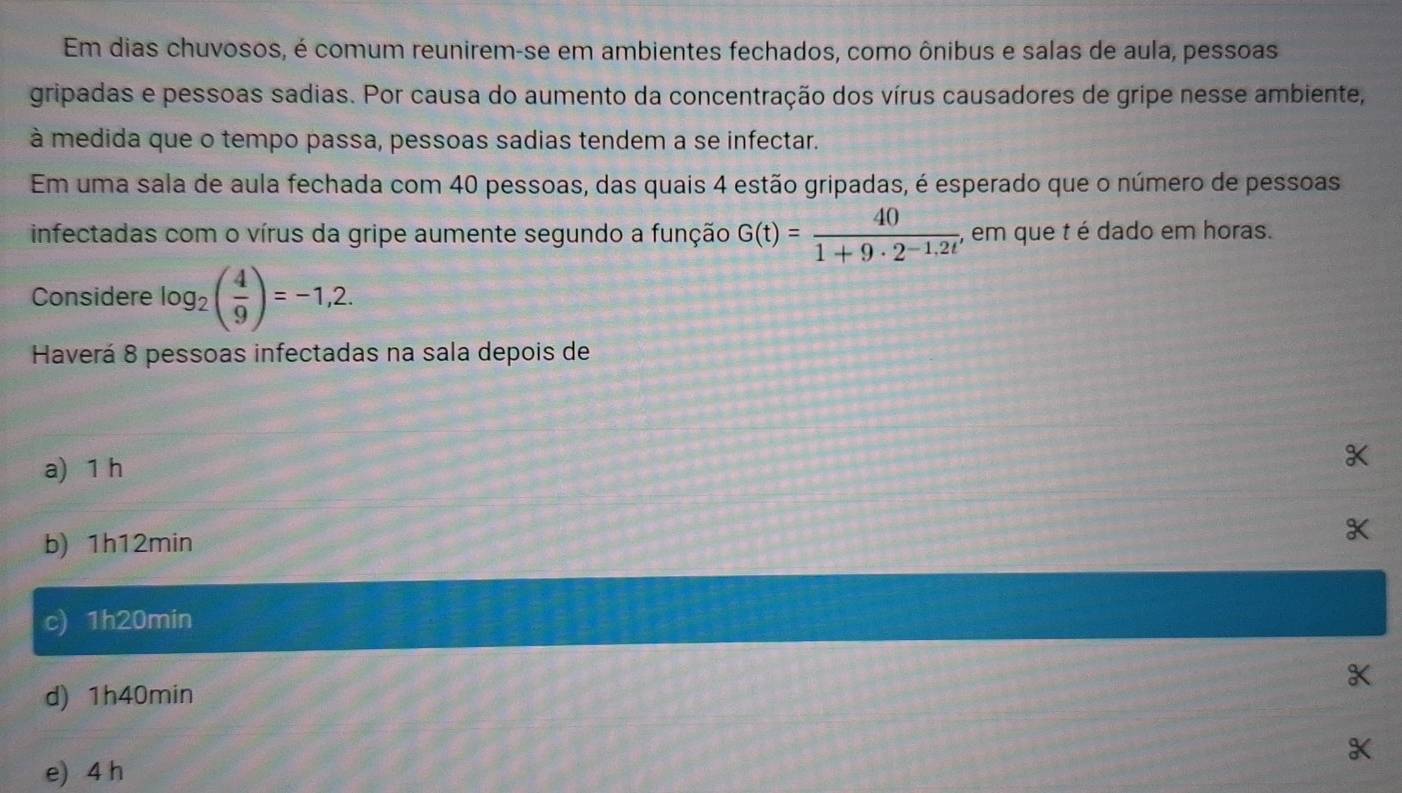 Em dias chuvosos, é comum reunirem-se em ambientes fechados, como ônibus e salas de aula, pessoas
gripadas e pessoas sadias. Por causa do aumento da concentração dos vírus causadores de gripe nesse ambiente,
à medida que o tempo passa, pessoas sadias tendem a se infectar.
Em uma sala de aula fechada com 40 pessoas, das quais 4 estão gripadas, é esperado que o número de pessoas
infectadas com o vírus da gripe aumente segundo a função G(t)= 40/1+9· 2^(-1,2t)  , em que t é dado em horas.
Considere log _2( 4/9 )=-1,2. 
Haverá 8 pessoas infectadas na sala depois de
a) 1 h
b) 1h12min
a
c) 1h20min
d) 1h40min
e) 4 h