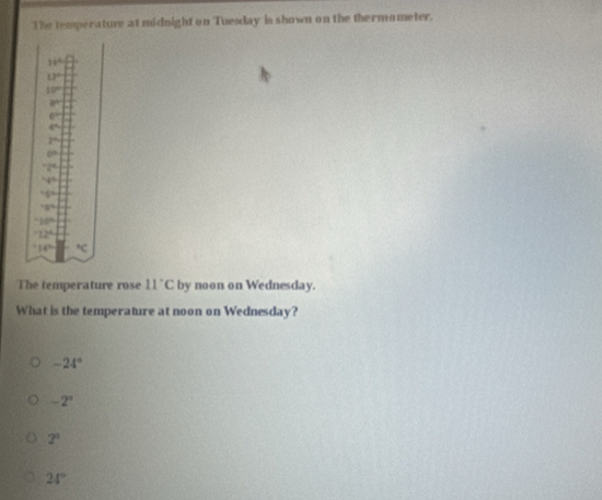 The temperature at midnight on Tuesday is shown on the thermometer.
y+4=sqrt(-2)
12°
10°
a°
6^(th)
4^(th)
3°
6=
2°
78°
75°
-gcirc^10''
12°
14^((th)°C
The temperature rose 11^circ)C by noon on Wednesday.
What is the temperature at noon on Wednesday?
-24°
-2°
2^0
24°