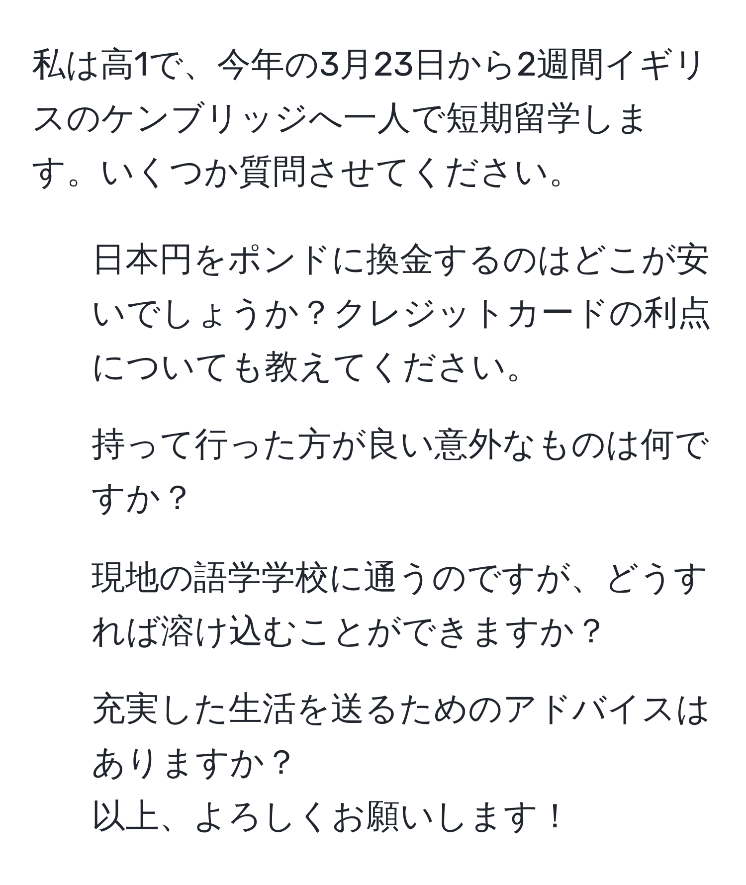 私は高1で、今年の3月23日から2週間イギリスのケンブリッジへ一人で短期留学します。いくつか質問させてください。  
1. 日本円をポンドに換金するのはどこが安いでしょうか？クレジットカードの利点についても教えてください。  
2. 持って行った方が良い意外なものは何ですか？  
3. 現地の語学学校に通うのですが、どうすれば溶け込むことができますか？  
4. 充実した生活を送るためのアドバイスはありますか？  
以上、よろしくお願いします！